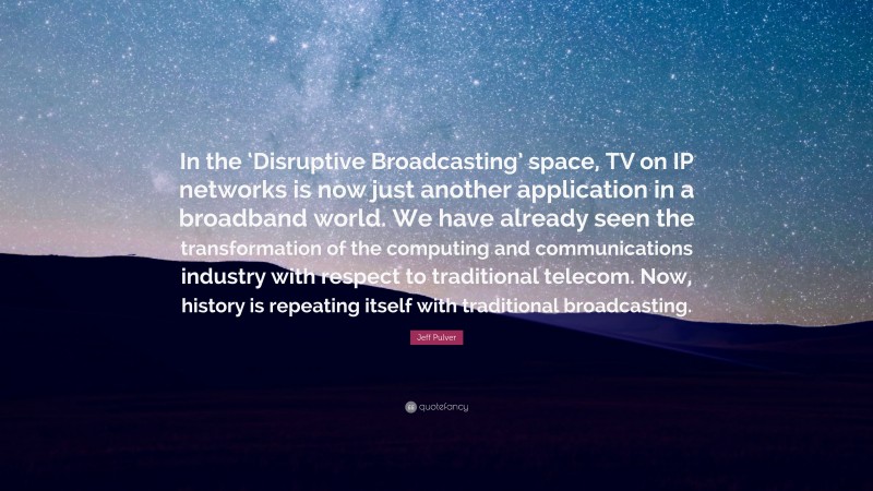 Jeff Pulver Quote: “In the ‘Disruptive Broadcasting’ space, TV on IP networks is now just another application in a broadband world. We have already seen the transformation of the computing and communications industry with respect to traditional telecom. Now, history is repeating itself with traditional broadcasting.”