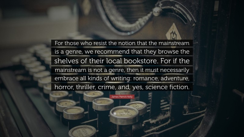 James Patrick Kelly Quote: “For those who resist the notion that the mainstream is a genre, we recommend that they browse the shelves of their local bookstore. For if the mainstream is not a genre, then it must necessarily embrace all kinds of writing: romance, adventure, horror, thriller, crime, and, yes, science fiction.”