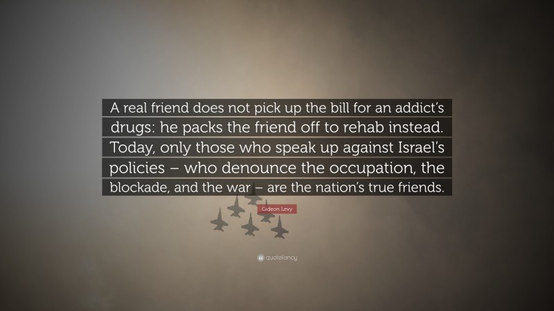 Gideon Levy Quote: “A real friend does not pick up the bill for an addict’s drugs: he packs the friend off to rehab instead. Today, only those who speak up against Israel’s policies – who denounce the occupation, the blockade, and the war – are the nation’s true friends.”