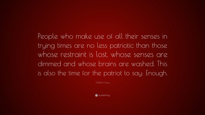 Gideon Levy Quote: “People who make use of all their senses in trying times are no less patriotic than those whose restraint is lost, whose senses are dimmed and whose brains are washed. This is also the time for the patriot to say: Enough.”