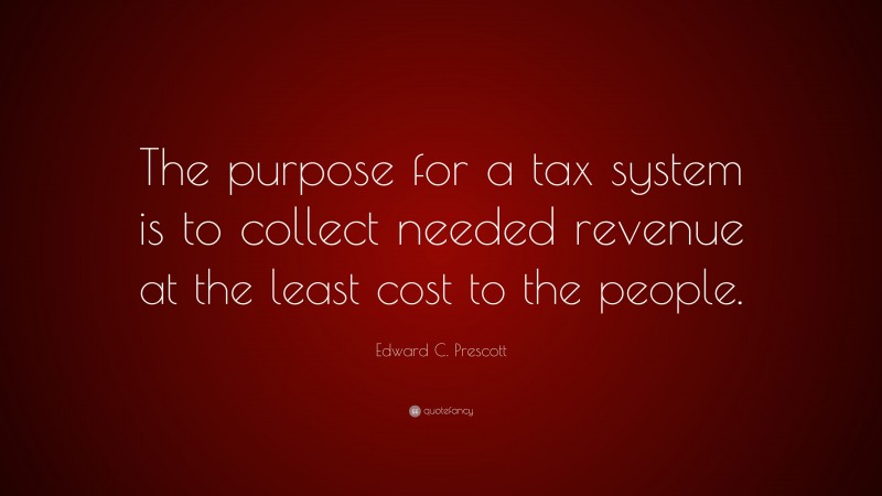 Edward C. Prescott Quote: “The purpose for a tax system is to collect needed revenue at the least cost to the people.”