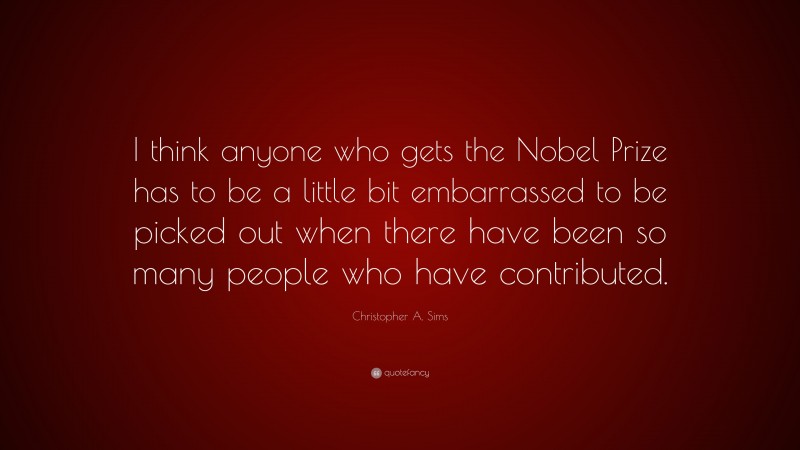 Christopher A. Sims Quote: “I think anyone who gets the Nobel Prize has to be a little bit embarrassed to be picked out when there have been so many people who have contributed.”