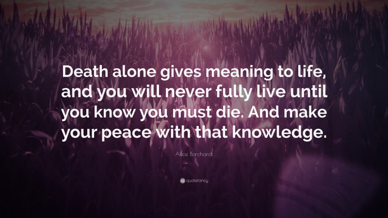 Alice Borchardt Quote: “Death alone gives meaning to life, and you will never fully live until you know you must die. And make your peace with that knowledge.”