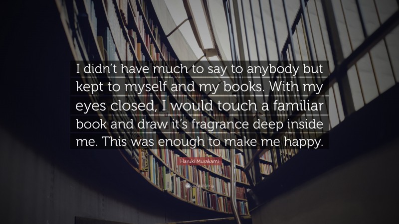 Haruki Murakami Quote: “I didn’t have much to say to anybody but kept to myself and my books. With my eyes closed, I would touch a familiar book and draw it’s fragrance deep inside me. This was enough to make me happy.”