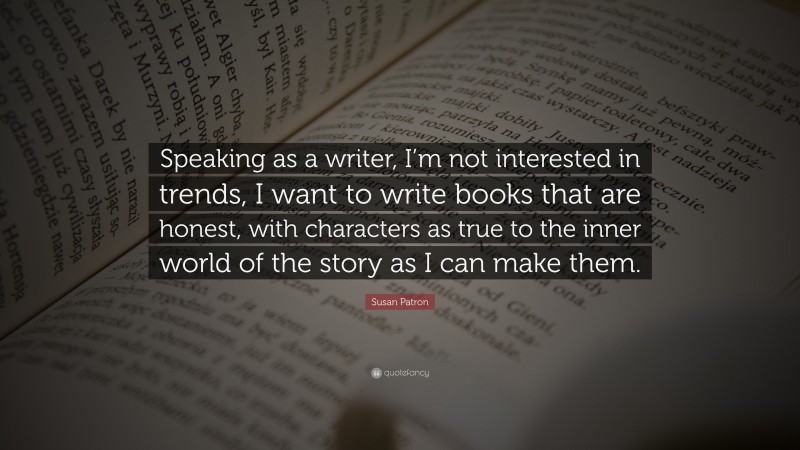 Susan Patron Quote: “Speaking as a writer, I’m not interested in trends, I want to write books that are honest, with characters as true to the inner world of the story as I can make them.”