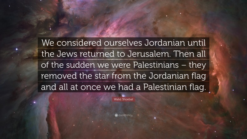Walid Shoebat Quote: “We considered ourselves Jordanian until the Jews returned to Jerusalem. Then all of the sudden we were Palestinians – they removed the star from the Jordanian flag and all at once we had a Palestinian flag.”