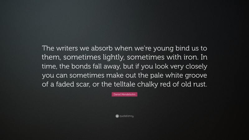 Daniel Mendelsohn Quote: “The writers we absorb when we’re young bind us to them, sometimes lightly, sometimes with iron. In time, the bonds fall away, but if you look very closely you can sometimes make out the pale white groove of a faded scar, or the telltale chalky red of old rust.”