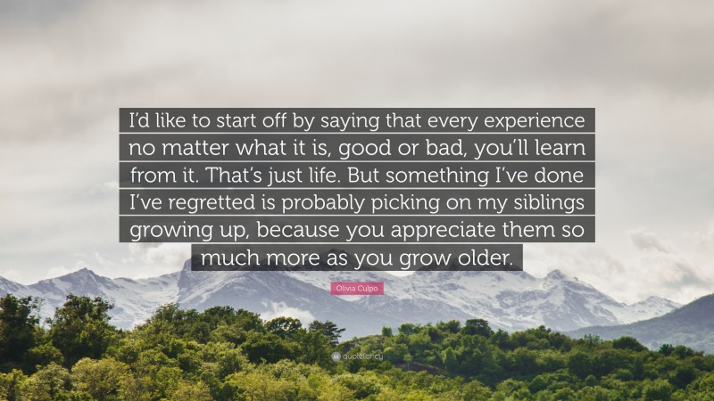 Olivia Culpo Quote: “I’d like to start off by saying that every experience no matter what it is, good or bad, you’ll learn from it. That’s just life. But something I’ve done I’ve regretted is probably picking on my siblings growing up, because you appreciate them so much more as you grow older.”