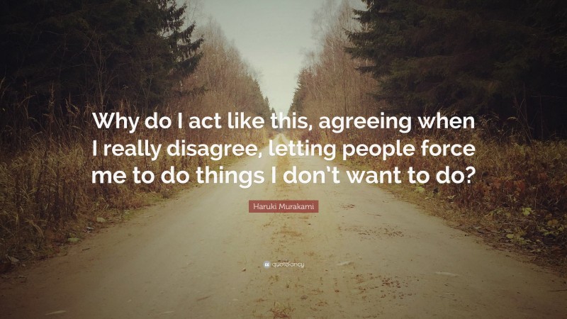 Haruki Murakami Quote: “Why do I act like this, agreeing when I really disagree, letting people force me to do things I don’t want to do?”