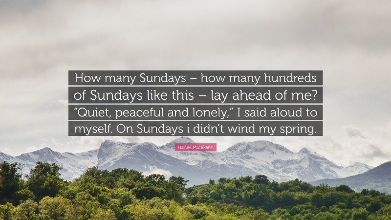 Haruki Murakami Quote: “How many Sundays – how many hundreds of Sundays like this – lay ahead of me? “Quiet, peaceful and lonely,” I said aloud to myself. On Sundays i didn’t wind my spring.”