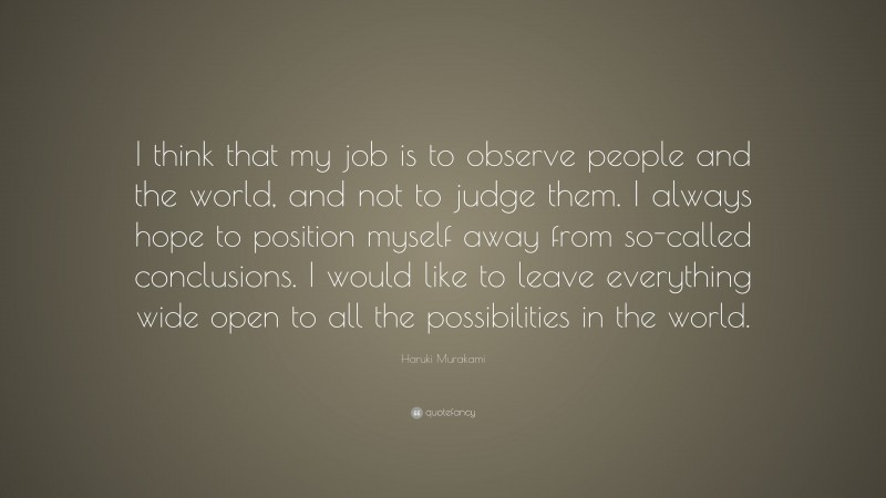 Haruki Murakami Quote: “I think that my job is to observe people and the world, and not to judge them. I always hope to position myself away from so-called conclusions. I would like to leave everything wide open to all the possibilities in the world.”