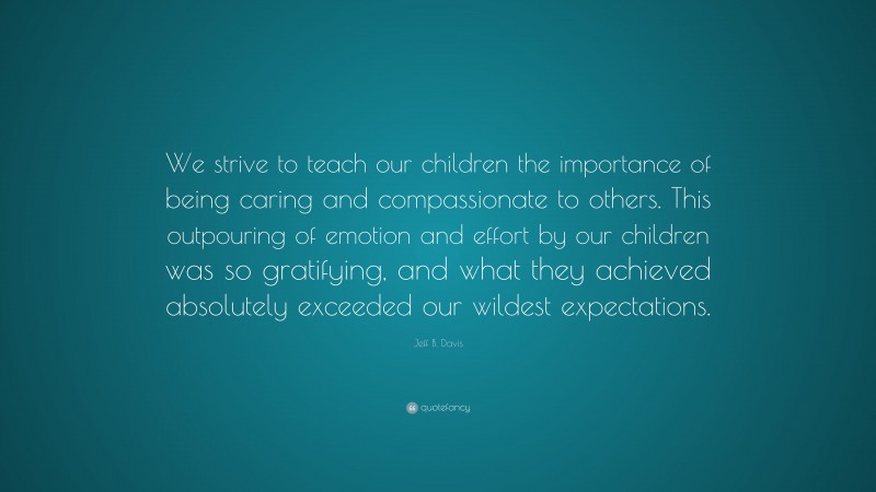 Jeff B. Davis Quote: “We strive to teach our children the importance of being caring and compassionate to others. This outpouring of emotion and effort by our children was so gratifying, and what they achieved absolutely exceeded our wildest expectations.”