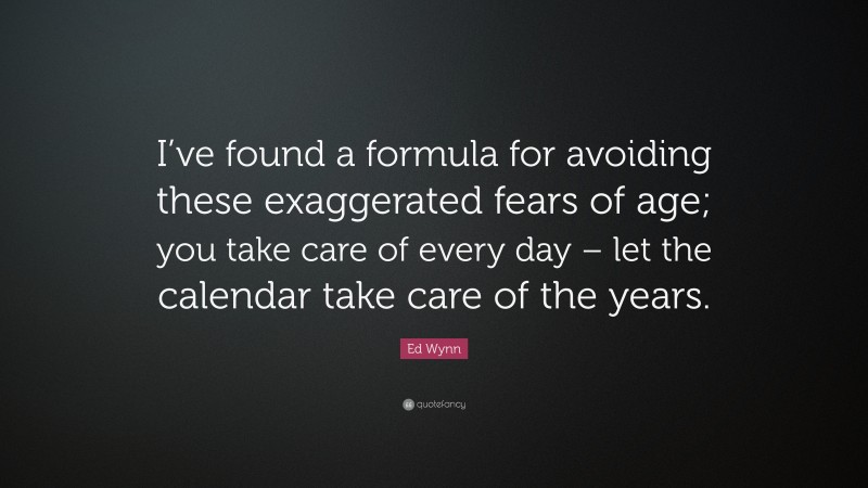 Ed Wynn Quote: “I’ve found a formula for avoiding these exaggerated fears of age; you take care of every day – let the calendar take care of the years.”