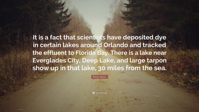 Randy Wayne Quote: “It is a fact that scientists have deposited dye in certain lakes around Orlando and tracked the effluent to Florida Bay. There is a lake near Everglades City, Deep Lake, and large tarpon show up in that lake, 30 miles from the sea.”
