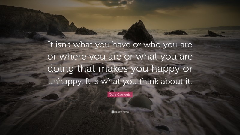 Dale Carnegie Quote: “It isn’t what you have or who you are or where you are or what you are doing that makes you happy or unhappy. It is what you think about it.”