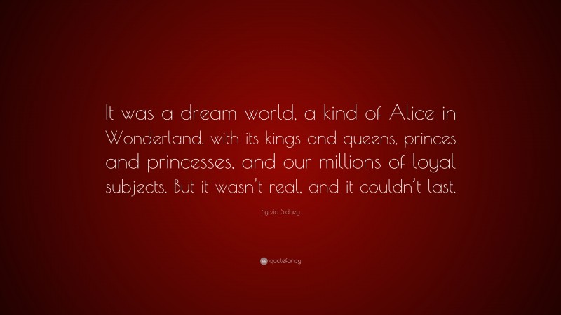 Sylvia Sidney Quote: “It was a dream world, a kind of Alice in Wonderland, with its kings and queens, princes and princesses, and our millions of loyal subjects. But it wasn’t real, and it couldn’t last.”