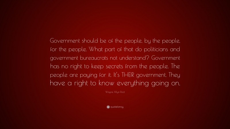 Wayne Allyn Root Quote: “Government should be of the people, by the people, for the people. What part of that do politicians and government bureaucrats not understand? Government has no right to keep secrets from the people. The people are paying for it. It’s THEIR government. They have a right to know everything going on.”