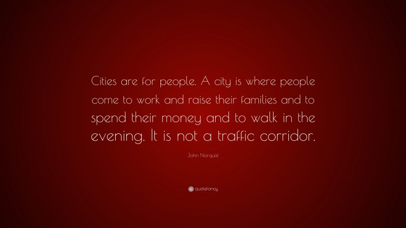 John Norquist Quote: “Cities are for people. A city is where people come to work and raise their families and to spend their money and to walk in the evening. It is not a traffic corridor.”