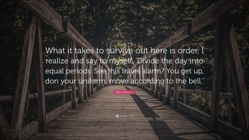 Mary Robison Quote: “What it takes to survive out here is order, I realize and say to myself, ‘Divide the day into equal periods. See this travel alarm? You get up, don your uniform, move according to the bell.’”