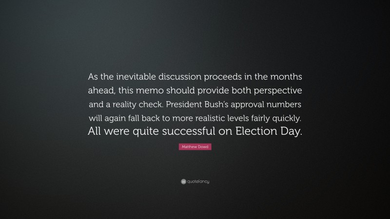 Matthew Dowd Quote: “As the inevitable discussion proceeds in the months ahead, this memo should provide both perspective and a reality check. President Bush’s approval numbers will again fall back to more realistic levels fairly quickly. All were quite successful on Election Day.”