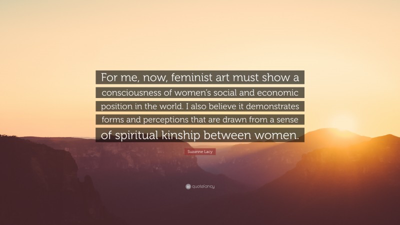 Suzanne Lacy Quote: “For me, now, feminist art must show a consciousness of women’s social and economic position in the world. I also believe it demonstrates forms and perceptions that are drawn from a sense of spiritual kinship between women.”
