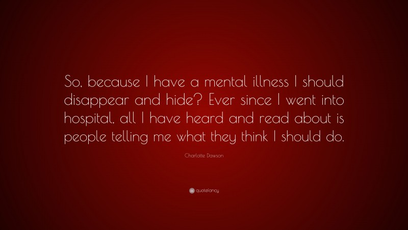 Charlotte Dawson Quote: “So, because I have a mental illness I should disappear and hide? Ever since I went into hospital, all I have heard and read about is people telling me what they think I should do.”