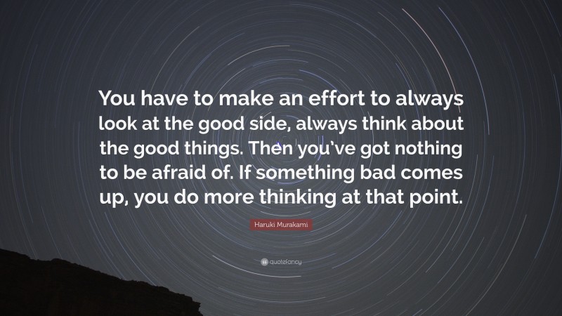 Haruki Murakami Quote: “You have to make an effort to always look at the good side, always think about the good things. Then you’ve got nothing to be afraid of. If something bad comes up, you do more thinking at that point.”