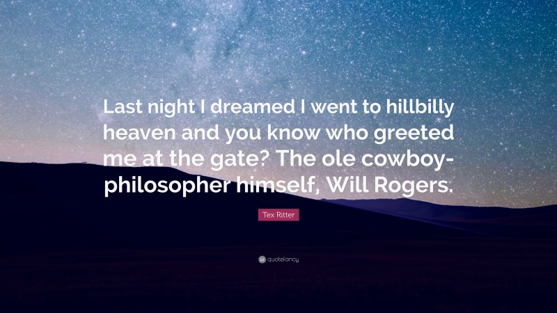 Tex Ritter Quote: “Last night I dreamed I went to hillbilly heaven and you know who greeted me at the gate? The ole cowboy-philosopher himself, Will Rogers.”