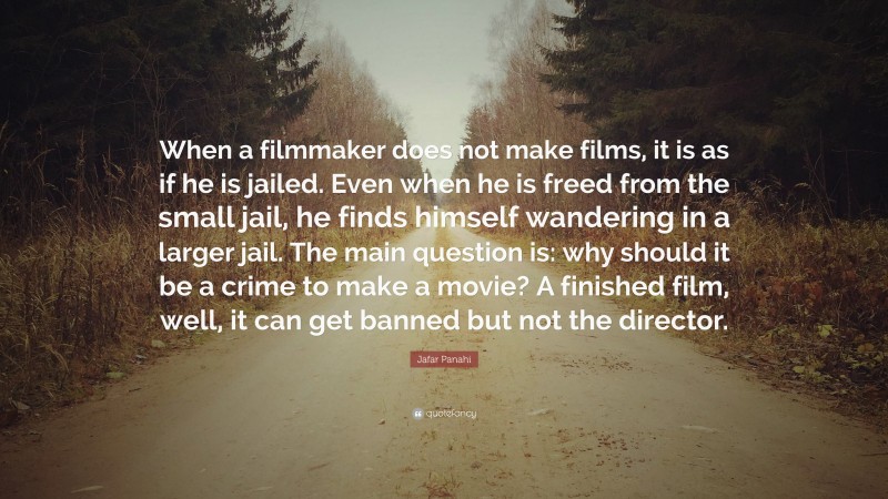 Jafar Panahi Quote: “When a filmmaker does not make films, it is as if he is jailed. Even when he is freed from the small jail, he finds himself wandering in a larger jail. The main question is: why should it be a crime to make a movie? A finished film, well, it can get banned but not the director.”