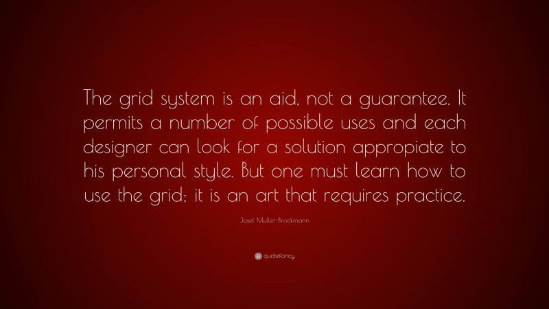 Josef Muller-Brockmann Quote: “The grid system is an aid, not a guarantee. It permits a number of possible uses and each designer can look for a solution appropiate to his personal style. But one must learn how to use the grid; it is an art that requires practice.”
