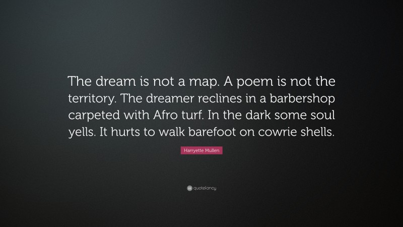 Harryette Mullen Quote: “The dream is not a map. A poem is not the territory. The dreamer reclines in a barbershop carpeted with Afro turf. In the dark some soul yells. It hurts to walk barefoot on cowrie shells.”