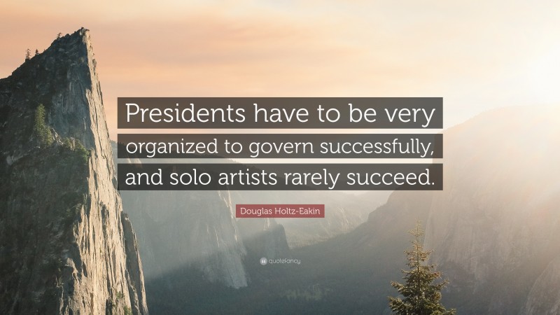 Douglas Holtz-Eakin Quote: “Presidents have to be very organized to govern successfully, and solo artists rarely succeed.”