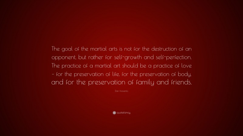 Dan Inosanto Quote: “The goal of the martial arts is not for the destruction of an opponent, but rather for self-growth and self-perfection. The practice of a martial art should be a practice of love – for the preservation of life, for the preservation of body, and for the preservation of family and friends.”