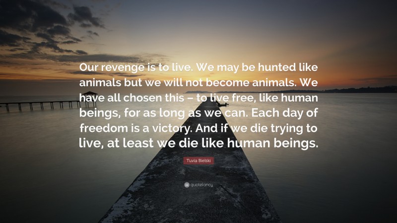 Tuvia Bielski Quote: “Our revenge is to live. We may be hunted like animals but we will not become animals. We have all chosen this – to live free, like human beings, for as long as we can. Each day of freedom is a victory. And if we die trying to live, at least we die like human beings.”