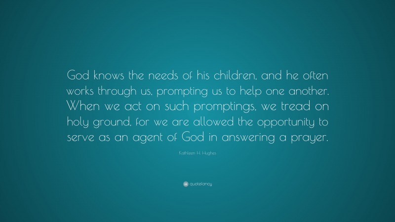 Kathleen H. Hughes Quote: “God knows the needs of his children, and he often works through us, prompting us to help one another. When we act on such promptings, we tread on holy ground, for we are allowed the opportunity to serve as an agent of God in answering a prayer.”