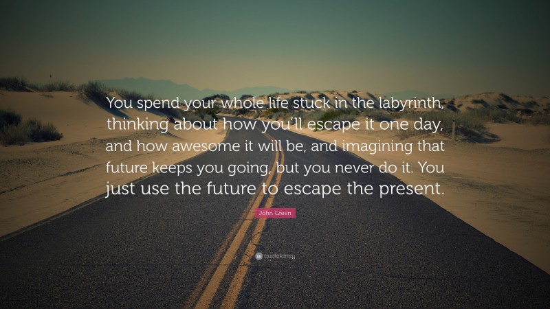 John Green Quote: “You spend your whole life stuck in the labyrinth, thinking about how you’ll escape it one day, and how awesome it will be, and imagining that future keeps you going, but you never do it. You just use the future to escape the present.”