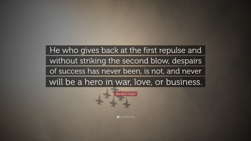 Frederic Tudor Quote: “He who gives back at the first repulse and without striking the second blow, despairs of success has never been, is not, and never will be a hero in war, love, or business.”