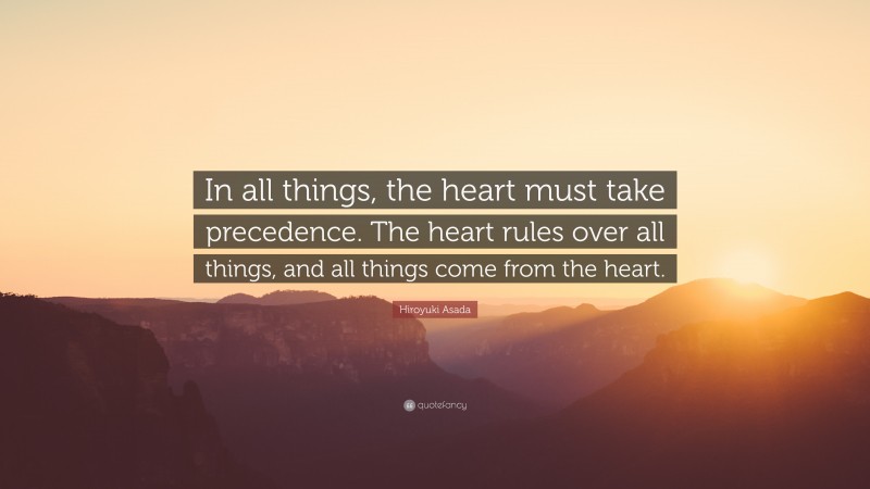 Hiroyuki Asada Quote: “In all things, the heart must take precedence. The heart rules over all things, and all things come from the heart.”