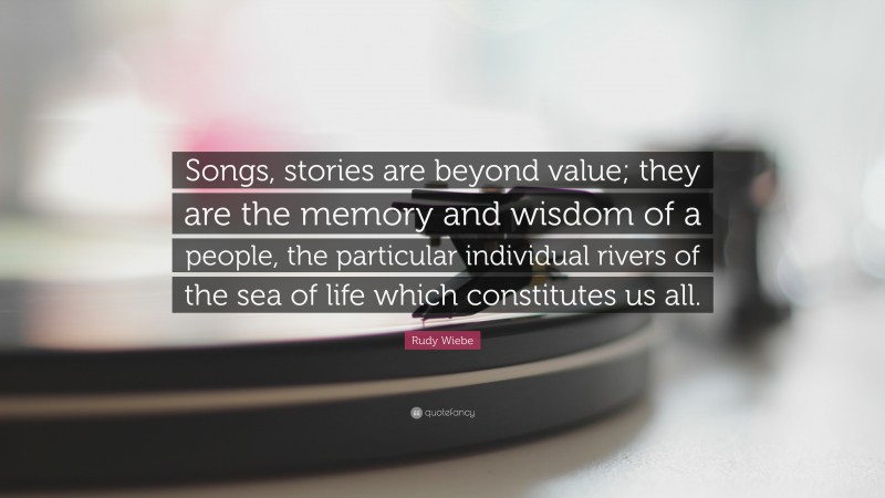 Rudy Wiebe Quote: “Songs, stories are beyond value; they are the memory and wisdom of a people, the particular individual rivers of the sea of life which constitutes us all.”