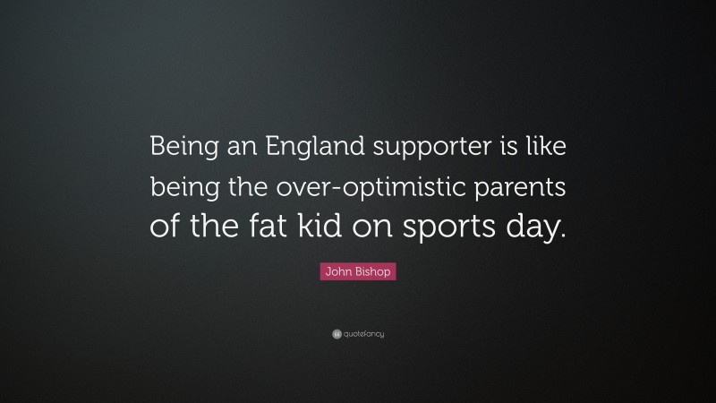 John Bishop Quote: “Being an England supporter is like being the over-optimistic parents of the fat kid on sports day.”