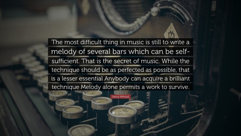 Darius Milhaud Quote: “The most difficult thing in music is still to write a melody of several bars which can be self-sufficient. That is the secret of music. While the technique should be as perfected as possible, that is a lesser essential Anybody can acquire a brilliant technique Melody alone permits a work to survive.”
