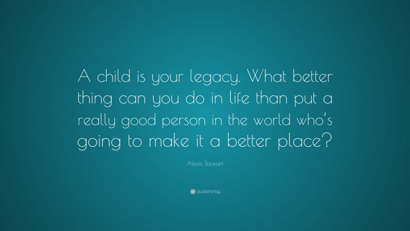 Alexis Stewart Quote: “A child is your legacy. What better thing can you do in life than put a really good person in the world who’s going to make it a better place?”