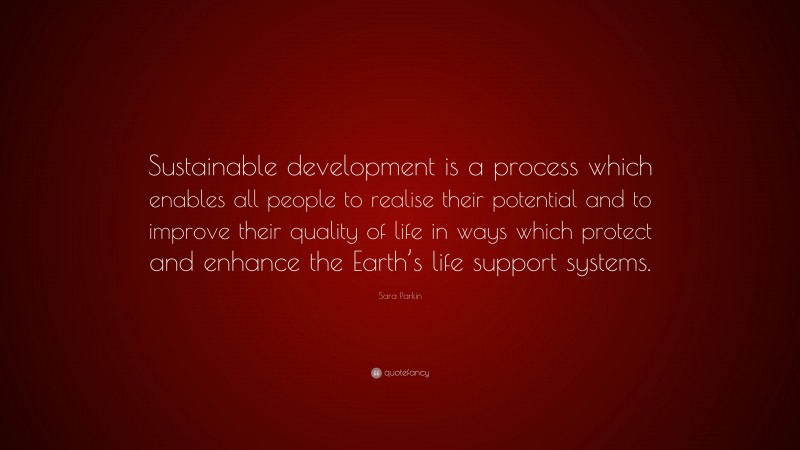 Sara Parkin Quote: “Sustainable development is a process which enables all people to realise their potential and to improve their quality of life in ways which protect and enhance the Earth’s life support systems.”