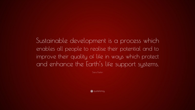 Sara Parkin Quote: “Sustainable development is a process which enables all people to realise their potential and to improve their quality of life in ways which protect and enhance the Earth’s life support systems.”