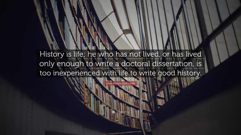 Louis Moreau Gottschalk Quote: “History is life; he who has not lived, or has lived only enough to write a doctoral dissertation, is too inexperienced with life to write good history.”