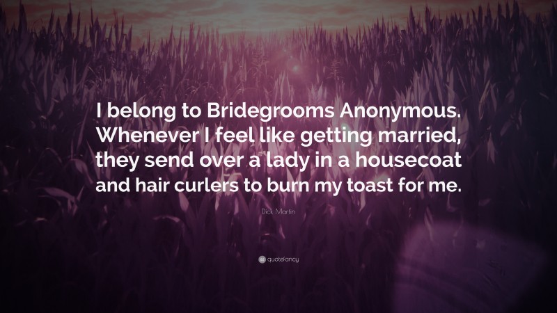 Dick Martin Quote: “I belong to Bridegrooms Anonymous. Whenever I feel like getting married, they send over a lady in a housecoat and hair curlers to burn my toast for me.”