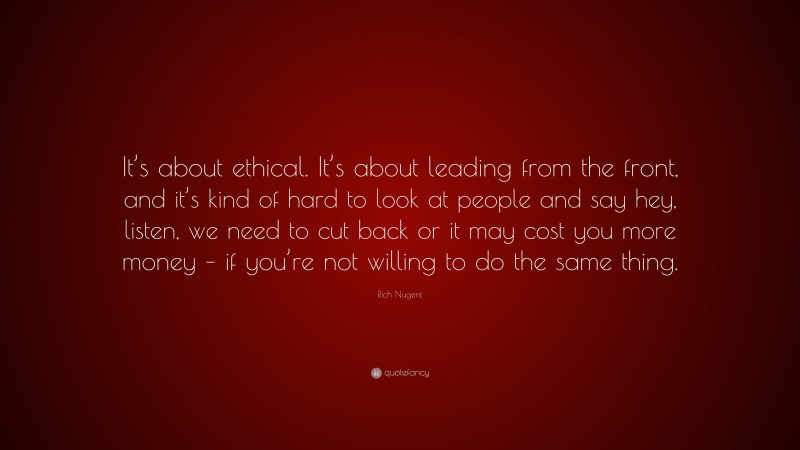 Rich Nugent Quote: “It’s about ethical. It’s about leading from the front, and it’s kind of hard to look at people and say hey, listen, we need to cut back or it may cost you more money – if you’re not willing to do the same thing.”