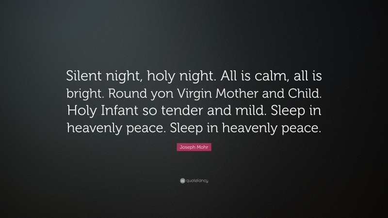 Joseph Mohr Quote: “Silent night, holy night. All is calm, all is bright. Round yon Virgin Mother and Child. Holy Infant so tender and mild. Sleep in heavenly peace. Sleep in heavenly peace.”