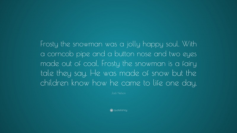 Jack Nelson Quote: “Frosty the snowman was a jolly happy soul. With a corncob pipe and a button nose and two eyes made out of coal. Frosty the snowman is a fairy tale they say. He was made of snow but the children know how he came to life one day.”