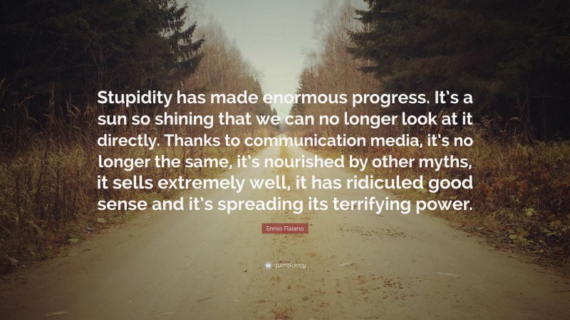 Ennio Flaiano Quote: “Stupidity has made enormous progress. It’s a sun so shining that we can no longer look at it directly. Thanks to communication media, it’s no longer the same, it’s nourished by other myths, it sells extremely well, it has ridiculed good sense and it’s spreading its terrifying power.”